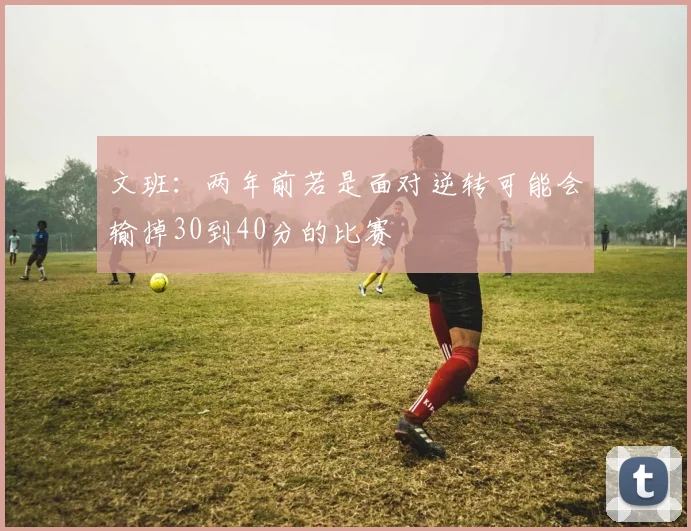 文班：两年前若是面对逆转可能会输掉30到40分的比赛