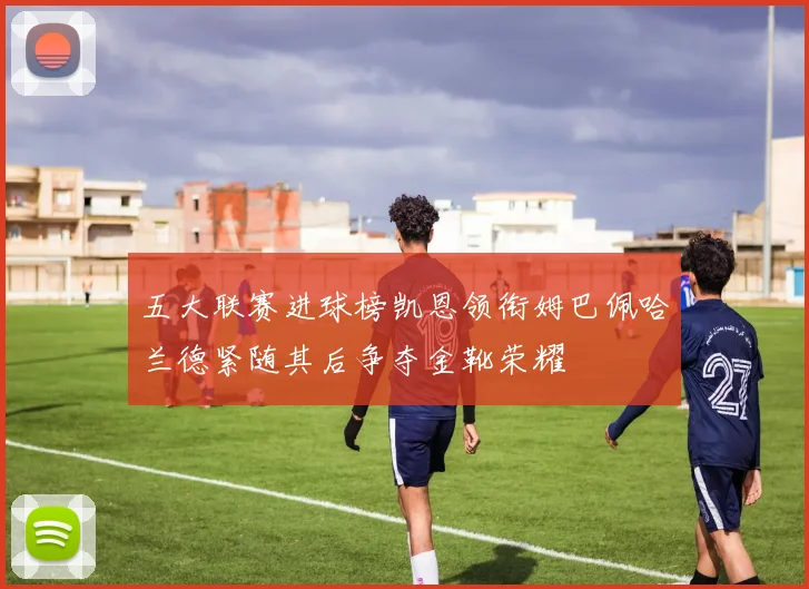 五大联赛进球榜凯恩领衔姆巴佩哈兰德紧随其后争夺金靴荣耀