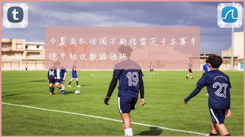 今夏离队传闻不断格雷茨卡本赛季德甲助攻数据领跑