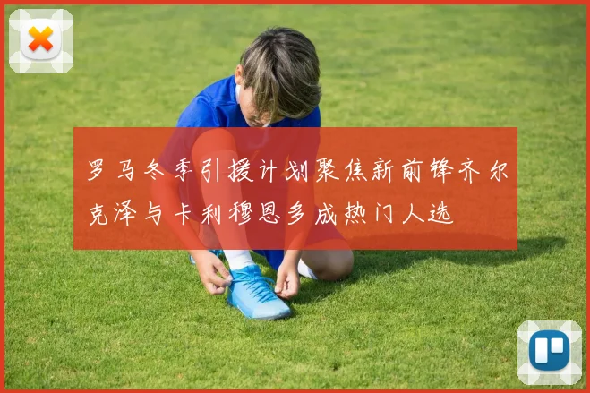 罗马冬季引援计划聚焦新前锋齐尔克泽与卡利穆恩多成热门人选