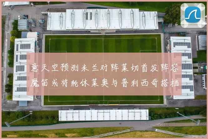 意天空预测米兰对阵莱切首发阵容魔笛或将轮休莱奥与普利西奇搭档出战