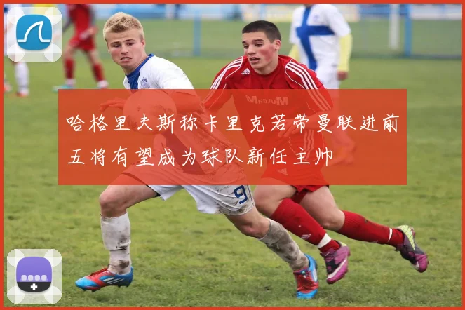 哈格里夫斯称卡里克若带曼联进前五将有望成为球队新任主帅