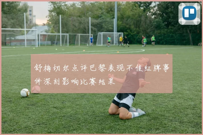 舒梅切尔点评巴黎表现不佳红牌事件深刻影响比赛结果