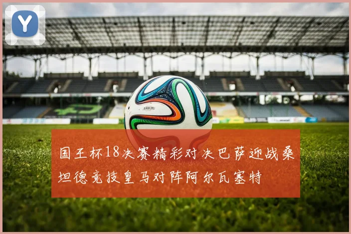 国王杯18决赛精彩对决巴萨迎战桑坦德竞技皇马对阵阿尔瓦塞特