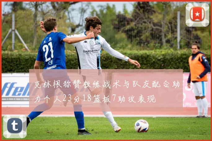克林根称赞教练战术与队友配合助力个人23分18篮板7助攻表现