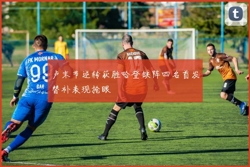 卢末节逆转获胜哈登缺阵四名首发替补表现抢眼
