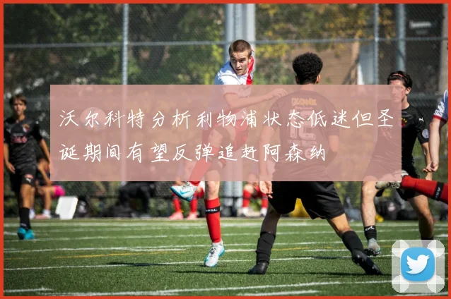 沃尔科特分析利物浦状态低迷但圣诞期间有望反弹追赶阿森纳