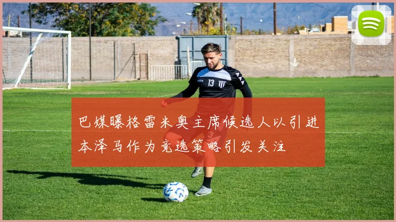 巴媒曝格雷米奥主席候选人以引进本泽马作为竞选策略引发关注