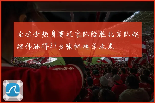 全运会热身赛辽宁队险胜北京队赵继伟独得27分张帆绝杀未果