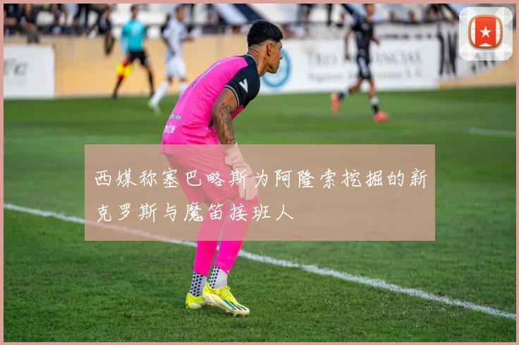 西媒称塞巴略斯为阿隆索挖掘的新克罗斯与魔笛接班人