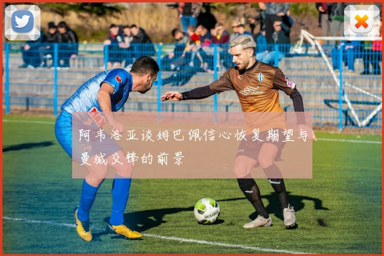 阿韦洛亚谈姆巴佩信心恢复期望与曼城交锋的前景