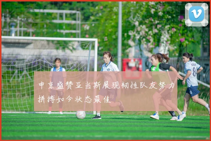 申京盛赞亚当斯展现韧性队友努力拼搏如今状态最佳