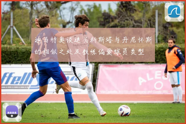 迪马特奥谈迭戈科斯塔与丹尼怀斯的相似之处及教练偏爱球员类型