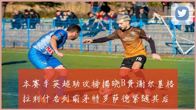 本赛季英超助攻榜揭晓B费谢尔基格拉利什名列前茅特罗萨德紧随其后