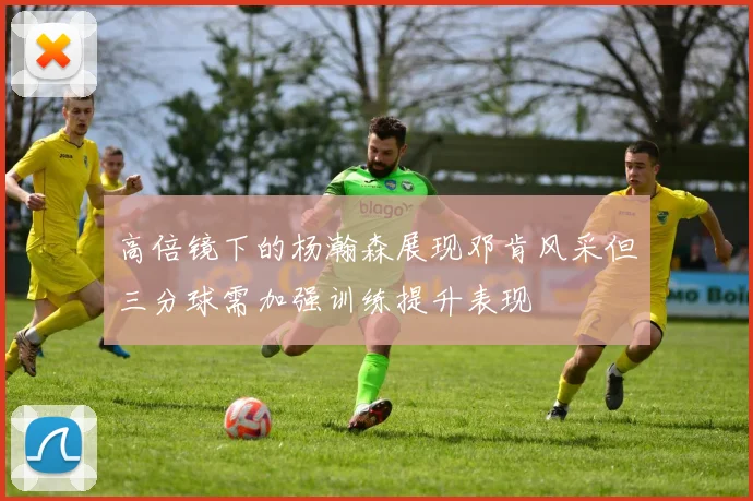 高倍镜下的杨瀚森展现邓肯风采但三分球需加强训练提升表现