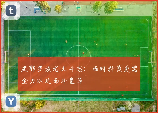 皮耶罗谈尤文斗志：面对科莫更需全力以赴而非皇马