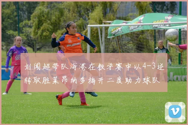 刘闻超带队海港在教学赛中以4-3逆转取胜莱昂纳多梅开二度助力球队