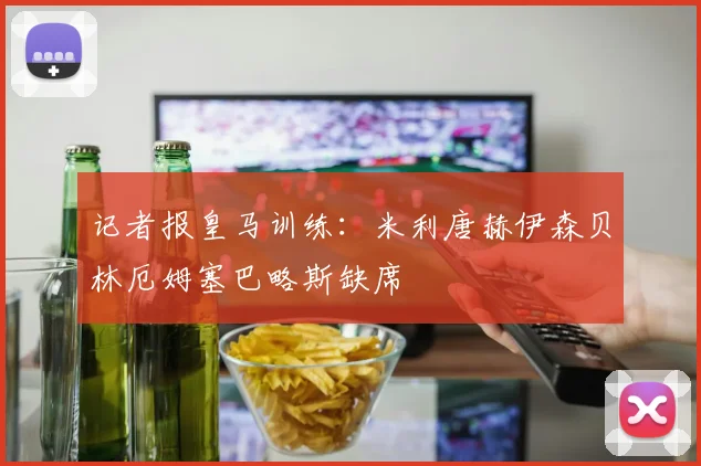 记者报皇马训练：米利唐赫伊森贝林厄姆塞巴略斯缺席