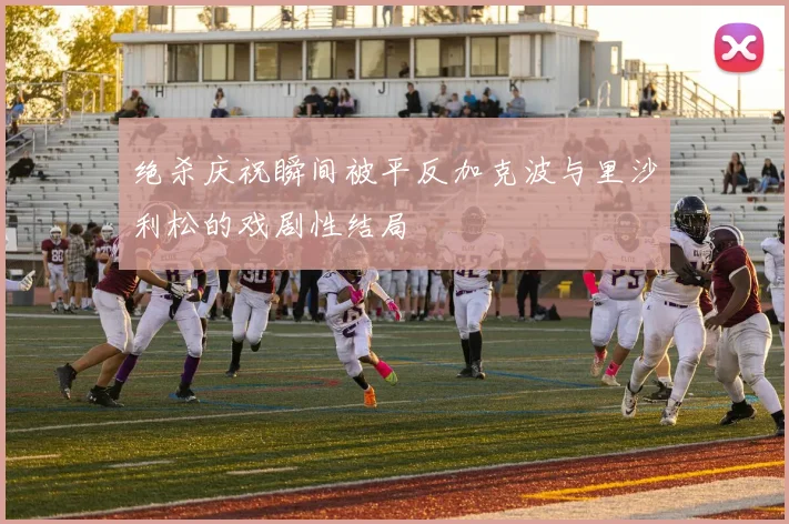 绝杀庆祝瞬间被平反加克波与里沙利松的戏剧性结局