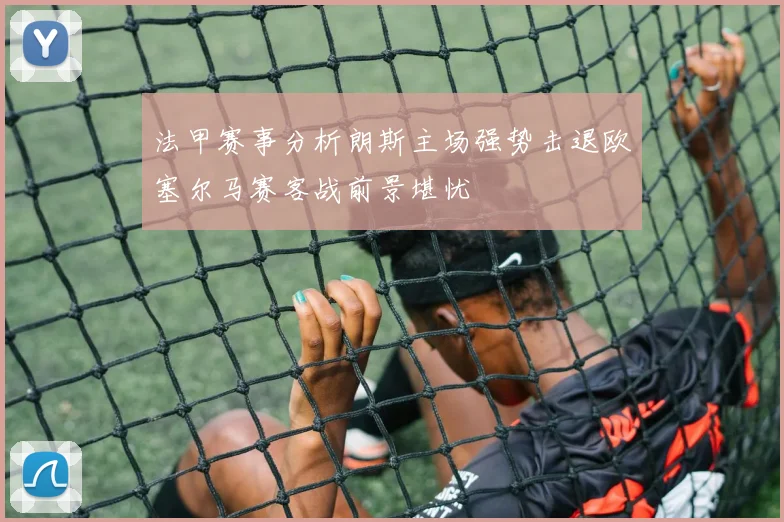 法甲赛事分析朗斯主场强势击退欧塞尔马赛客战前景堪忧