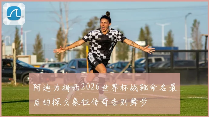 阿迪为梅西2026世界杯战靴命名最后的探戈象征传奇告别舞步