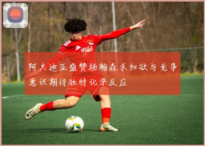 阿夫迪亚盛赞杨瀚森求知欲与竞争意识期待独特化学反应
