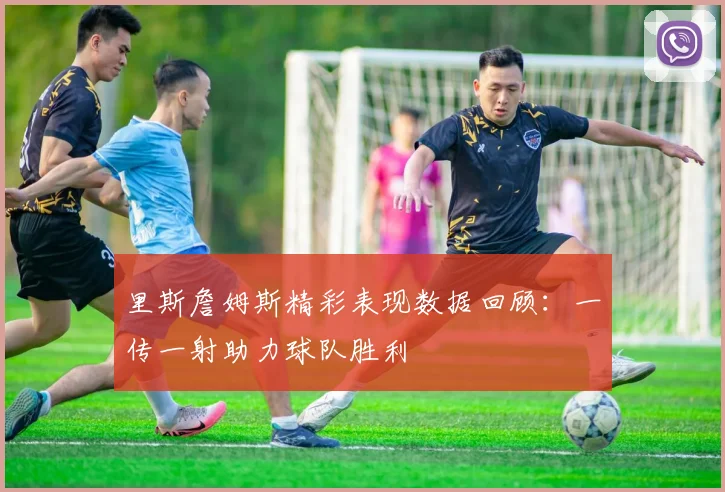 里斯詹姆斯精彩表现数据回顾：一传一射助力球队胜利